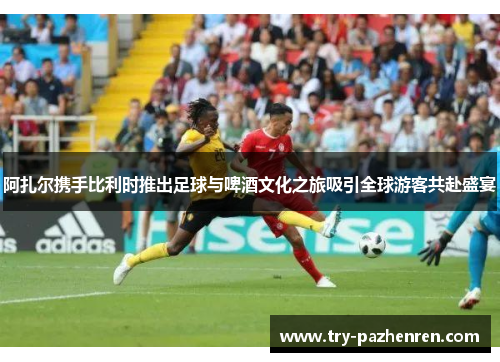 阿扎尔携手比利时推出足球与啤酒文化之旅吸引全球游客共赴盛宴