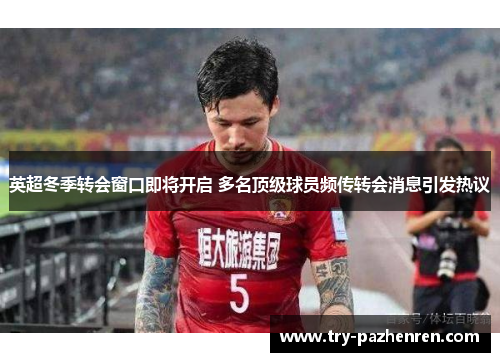 英超冬季转会窗口即将开启 多名顶级球员频传转会消息引发热议 英超冬季转会窗口即将开启 多名顶级球员频传转会消息引发热议